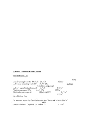 Estimate Formwork Cost for Beams
Step 1 Material Cost
(RM)
3m2
of 12mm plywood at RM59.36 59.36/3 9.79/m2
Allowance for cutting waste 15% 19.79x15% 2.97/m2
Cost of timber 12.76/m2
Allow 4 uses of timber formwork 12.76/4 3.19/m2
Waste on each use, 10% 5.69x10% 0.57/m2
Nails,bolts and mould oil 1.10x.1.06(GST) 1.17/m2
4.93/m2
Step 2 Labour Cost
24 hours are required to fix and dismantle 63m2
formwork:24/63=0.38hr/m2
(RM)
Skilled Formwork Carpenter: (89.10/8)x0.38 4.23/m2
 