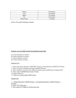 Select 28 minutes
Cut 32 minutes
Bend 35 minutes
Fix 23 minutes
Hoist Twice 7 minutes
Allow 15% profit including overhead.
Estimate cost for High Tensile Steel Reinforcement Bar
A) 12mm diameter in column.
B) 16mm diameter in column.
C) 10mm diameter in beam.
D) 12mm diameter in beam.
Material Cost
1. 12mm and 10mm diameter at RM1996.33/tonne, 16mm diameter at RM1925.67/tonne.
7. Allow for labour unloading and stacking RM5.00/tonne.
8. Allow 0.66kg tie wire for each 100kg of reinforcement at RM4/kg (Excluding GST).
9. Allow spacer of RM4.00 per tonne of rebar.
10. Allow waste 7%.
11. Allow for rolling margin RM22/tonne.
Labour Cost
1. 1 skilled barbender at RM83.60/day, 1 semiskilled barbender at RM62.50/day, 8
hour/day.
4. Allow 10% idling time.
5. Time analysis at 100kg of reinforcement bar
 