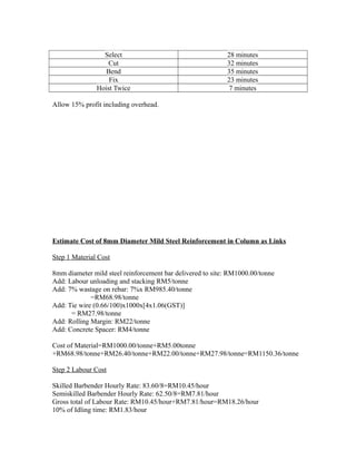 Select 28 minutes
Cut 32 minutes
Bend 35 minutes
Fix 23 minutes
Hoist Twice 7 minutes
Allow 15% profit including overhead.
Estimate Cost of 8mm Diameter Mild Steel Reinforcement in Column as Links
Step 1 Material Cost
8mm diameter mild steel reinforcement bar delivered to site: RM1000.00/tonne
Add: Labour unloading and stacking RM5/tonne
Add: 7% wastage on rebar: 7%x RM985.40/tonne
=RM68.98/tonne
Add: Tie wire (0.66/100)x1000x[4x1.06(GST)]
= RM27.98/tonne
Add: Rolling Margin: RM22/tonne
Add: Concrete Spacer: RM4/tonne
Cost of Material=RM1000.00/tonne+RM5.00tonne
+RM68.98/tonne+RM26.40/tonne+RM22.00/tonne+RM27.98/tonne=RM1150.36/tonne
Step 2 Labour Cost
Skilled Barbender Hourly Rate: 83.60/8=RM10.45/hour
Semiskilled Barbender Hourly Rate: 62.50/8=RM7.81/hour
Gross total of Labour Rate: RM10.45/hour+RM7.81/hour=RM18.26/hour
10% of Idling time: RM1.83/hour
 