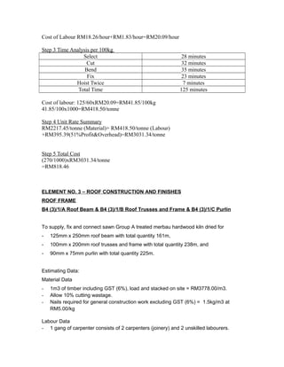 Cost of Labour RM18.26/hour+RM1.83/hour=RM20.09/hour
Step 3 Time Analysis per 100kg
Select 28 minutes
Cut 32 minutes
Bend 35 minutes
Fix 23 minutes
Hoist Twice 7 minutes
Total Time 125 minutes
Cost of labour: 125/60xRM20.09=RM41.85/100kg
41.85/100x1000=RM418.50/tonne
Step 4 Unit Rate Summary
RM2217.45/tonne (Material)+ RM418.50/tonne (Labour)
+RM395.39(51%Profit&Overhead)=RM3031.34/tonne
Step 5 Total Cost
(270/1000)xRM3031.34/tonne
=RM818.46
ELEMENT NO. 3 – ROOF CONSTRUCTION AND FINISHES
ROOF FRAME
B4 (3)/1/A Roof Beam & B4 (3)/1/B Roof Trusses and Frame & B4 (3)/1/C Purlin
To supply, fix and connect sawn Group A treated merbau hardwood kiln dried for
- 125mm x 250mm roof beam with total quantity 161m,
- 100mm x 200mm roof trusses and frame with total quantity 238m, and
- 90mm x 75mm purlin with total quantity 225m.
Estimating Data:
Material Data
- 1m3 of timber including GST (6%), load and stacked on site = RM3778.00/m3.
- Allow 10% cutting wastage.
- Nails required for general construction work excluding GST (6%) = 1.5kg/m3 at
RM5.00/kg
Labour Data
- 1 gang of carpenter consists of 2 carpenters (joinery) and 2 unskilled labourers.
 