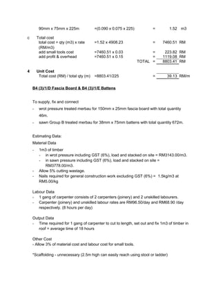 90mm x 75mm x 225m =(0.090 x 0.075 x 225) = 1.52 m3
c Total cost
total cost = qty (m3) x rate
(RM/m3)
=1.52 x 4908.23 = 7460.51 RM
add small tools cost =7460.51 x 0.03 = 223.82 RM
add profit & overhead =7460.51 x 0.15 = 1119.08 RM
TOTAL = 8803.41 RM
4 Unit Cost
Total cost (RM) / total qty (m) =8803.41/225 = 39.13 RM/m
B4 (3)/1/D Fascia Board & B4 (3)/1/E Battens
To supply, fix and connect
- wrot pressure treated merbau for 150mm x 25mm fascia board with total quantity
46m.
- sawn Group B treated merbau for 38mm x 75mm battens with total quantity 672m.
Estimating Data:
Material Data
- 1m3 of timber
- in wrot pressure including GST (6%), load and stacked on site = RM3143.00/m3.
- in sawn pressure including GST (6%), load and stacked on site =
RM3778.00/m3.
- Allow 5% cutting wastage.
- Nails required for general construction work excluding GST (6%) = 1.5kg/m3 at
RM5.00/kg
Labour Data
- 1 gang of carpenter consists of 2 carpenters (joinery) and 2 unskilled labourers.
- Carpenter (joinery) and unskilled labour rates are RM96.50/day and RM68.90 /day
respectively. (8 hours per day)
Output Data
- Time required for 1 gang of carpenter to cut to length, set out and fix 1m3 of timber in
roof = average time of 18 hours
Other Cost
- Allow 3% of material cost and labour cost for small tools.
*Scaffolding - unnecessary (2.5m high can easily reach using stool or ladder)
 