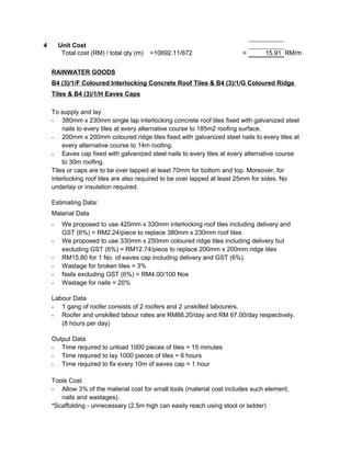 4 Unit Cost
Total cost (RM) / total qty (m) =10692.11/672 = 15.91 RM/m
RAINWATER GOODS
B4 (3)/1/F Coloured Interlocking Concrete Roof Tiles & B4 (3)/1/G Coloured Ridge
Tiles & B4 (3)/1/H Eaves Caps
To supply and lay
- 380mm x 230mm single lap interlocking concrete roof tiles fixed with galvanized steel
nails to every tiles at every alternative course to 185m2 roofing surface.
- 200mm x 200mm coloured ridge tiles fixed with galvanized steel nails to every tiles at
every alternative course to 14m roofing.
- Eaves cap fixed with galvanized steel nails to every tiles at every alternative course
to 30m roofing.
Tiles or caps are to be over lapped at least 70mm for bottom and top. Moreover, for
interlocking roof tiles are also required to be over lapped at least 25mm for sides. No
underlay or insulation required.
Estimating Data:
Material Data
- We proposed to use 420mm x 330mm interlocking roof tiles including delivery and
GST (6%) = RM2.24/piece to replace 380mm x 230mm roof tiles
- We proposed to use 330mm x 250mm coloured ridge tiles including delivery but
excluding GST (6%) = RM12.74/piece to replace 200mm x 200mm ridge tiles
- RM15.80 for 1 No. of eaves cap including delivery and GST (6%).
- Wastage for broken tiles = 3%
- Nails excluding GST (6%) = RM4.00/100 Nos
- Wastage for nails = 20%
Labour Data
- 1 gang of roofer consists of 2 roofers and 2 unskilled labourers.
- Roofer and unskilled labour rates are RM88.20/day and RM 67.00/day respectively.
(8 hours per day)
Output Data
- Time required to unload 1000 pieces of tiles = 15 minutes
- Time required to lay 1000 pieces of tiles = 6 hours
- Time required to fix every 10m of eaves cap = 1 hour
Tools Cost
- Allow 3% of the material cost for small tools (material cost includes such element,
nails and wastages).
*Scaffolding - unnecessary (2.5m high can easily reach using stool or ladder)
 