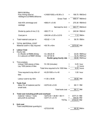 RM16.96/50kg
Fine mining sand at
1600kg/m3 at RM40.99/tonne
=(1600/1000) x 40.99 x 3 = 196.75 RM/3m3
Gross Total = 688.41 RM/4m3
Add 40% shrinkage and
wastage
=688.41 x 0.40 = 275.36 RM/4m3
Net total for 4m3 = 963.77 RM/4m3
Divide by parts of mix (1:3) =963.77 / 4 = 240.94 RM/m3
Cost per m =240.94 x 0.25 x 0.019 = 1.14 RM/m
c Total material cost per m =55.62 + 1.14 = 56.76 RM/m
d TOTAL MATERIAL COST
Material cost/m x Qty required =56.76 x 40m = 2270.40 RM
2 Labour Cost
a Hourly rate
2 x Roofer at RM88.20/day =2 x 88.20 /8 = 22.05 RM/hour
2 x Labourer at RM67.00/day =2 x 67.00 /8 = 16.75 RM/hour
Roofer gang hourly rate = 38.80 RM/hour
b Time analysis
Unload 1000 pieces of tiles 15 / 60 (minutes) = 0.25 hour
Lay 1000 pieces of tiles = 6 hours
Total time required to fix 1000 tiles = 6.25 hours
Time required to lay 40m of
tiles
=6.25/1000 x 4 x 40 = 1.00 hour
Labour cost to lay 40m =1.00 x 38.80 = 38.80 RM
3 Tools Cost
Allow 3% of material cost for
small tools
=2270.40 x 0.03 = 68.11 RM
Total tools cost = 68.11 RM
4 Total cost including profit and overhead
material + labour + tools =2270.40 + 38.80 + 68.11 = 2377.31 RM
add profit & overhead =2377.31 x 0.15 = 356.60 RM
TOTAL = 2733.91 RM
5 Unit cost
Total cost(RM)/total quantity(m)
=2733.91/40 = 68.35 RM/m
 