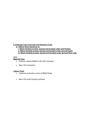 2. Estimate Lean Concrete and Hardcore Cost
b. 150mm thick Hardcore to:
i. 50mm binding screed, spread and leveled under pad footing
ii. 50mm binding screed, spread and leveled under ground beam
iii. 50mm binding screed, spread and leveled under ground floor slab
Data:
Material Cost
• Hardcore material RM65/m³ (6% GST excluded)
• Allow 10% compaction
Labour Cost
• 1 general construction worker at RM52.50/day
• Allow 15% profit including overhead
 