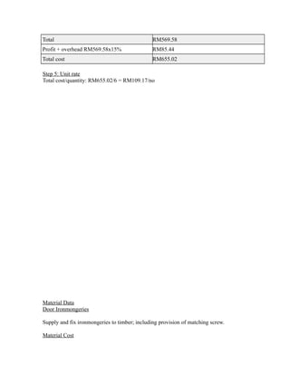 Total RM569.58
Profit + overhead RM569.58x15% RM85.44
Total cost RM655.02
Step 5: Unit rate
Total cost/quantity: RM655.02/6 = RM109.17/no
Material Data
Door Ironmongeries
Supply and fix ironmongeries to timber; including provision of matching screw.
Material Cost
 