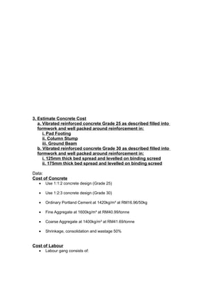 3. Estimate Concrete Cost
a. Vibrated reinforced concrete Grade 25 as described filled into
formwork and well packed around reinforcement in:
i. Pad Footing
ii. Column Stump
iii. Ground Beam
b. Vibrated reinforced concrete Grade 30 as described filled into
formwork and well packed around reinforcement in:
i. 125mm thick bed spread and levelled on binding screed
ii. 175mm thick bed spread and levelled on binding screed
Data:
Cost of Concrete
• Use 1:1:2 concrete design (Grade 25)
• Use 1:2:3 concrete design (Grade 30)
• Ordinary Portland Cement at 1420kg/m³ at RM16.96/50kg
• Fine Aggregate at 1600kg/m³ at RM40.99/tonne
• Coarse Aggregate at 1400kg/m³ at RM41.69/tonne
• Shrinkage, consolidation and wastage 50%
Cost of Labour
• Labour gang consists of:
 