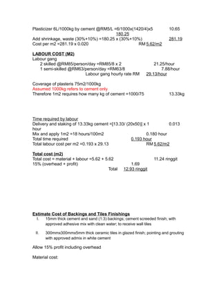 Plasticizer 6L/1000kg by cement @RM5/L =6/1000x(1420/4)x5 10.65
180.25
Add shrinkage, waste (30%+10%) =180.25 x (30%+10%) 281.19
Cost per m2 =281.19 x 0.020 RM 5.62/m2
LABOUR COST (M2)
Labour gang
2 skilled @RM85/person/day =RM85/8 x 2 21.25/hour
1 semi-skilled @RM63/person/day =RM63/8 7.88/hour
Labour gang hourly rate RM 29.13/hour
Coverage of plasteris 75m2/1000kg
Assumed 1000kg refers to cement only
Therefore 1m2 requires how many kg of cement =1000/75 13.33kg
Time required by labour
Delivery and staking of 13.33kg cement =[13.33/ (20x50)] x 1 0.013
hour
Mix and apply 1m2 =18 hours/100m2 0.180 hour
Total time required 0.193 hour
Total labour cost per m2 =0.193 x 29.13 RM 5.62/m2
Total cost (m2)
Total cost = material + labour =5.62 + 5.62 11.24 ringgit
15% (overhead + profit) 1.69
Total 12.93 ringgit
Estimate Cost of Backings and Tiles Finishings
I. 15mm thick cement and sand (1:3) backings; cement screeded finish; with
approved adhesive mix with clean water; to receive wall tiles
II. 300mmx300mmx5mm thick ceramic tiles in glazed finish; pointing and grouting
with approved admix in white cement
Allow 15% profit including overhead
Material cost:
 