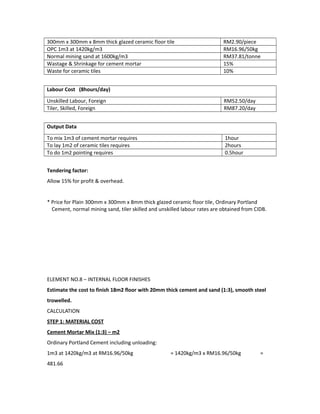 300mm x 300mm x 8mm thick glazed ceramic floor tile RM2.90/piece
OPC 1m3 at 1420kg/m3 RM16.96/50kg
Normal mining sand at 1600kg/m3 RM37.81/tonne
Wastage & Shrinkage for cement mortar 15%
Waste for ceramic tiles 10%
Labour Cost (8hours/day)
Unskilled Labour, Foreign RM52.50/day
Tiler, Skilled, Foreign RM87.20/day
Output Data
To mix 1m3 of cement mortar requires 1hour
To lay 1m2 of ceramic tiles requires 2hours
To do 1m2 pointing requires 0.5hour
Tendering factor:
Allow 15% for profit & overhead.
* Price for Plain 300mm x 300mm x 8mm thick glazed ceramic floor tile, Ordinary Portland
Cement, normal mining sand, tiler skilled and unskilled labour rates are obtained from CIDB.
ELEMENT NO.8 – INTERNAL FLOOR FINISHES
Estimate the cost to finish 18m2 floor with 20mm thick cement and sand (1:3), smooth steel
trowelled.
CALCULATION
STEP 1: MATERIAL COST
Cement Mortar Mix (1:3) – m2
Ordinary Portland Cement including unloading:
1m3 at 1420kg/m3 at RM16.96/50kg = 1420kg/m3 x RM16.96/50kg =
481.66
 