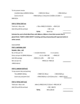 To mix cement mortar
Unskilled labour @RM52.50/day = RM52.50 / 8hour = RM6.56/hour
Cost to mix 1m = RM6.56/hour x 1hour/m3 x 0.020m x 0.150m =
RM0.02/m
STEP 3: TOTAL COST (m)
Total cost = Qty x rate = 70m x RM(0.57+0.02)/m = RM 41.30
Add 15% profit & overhead = RM 6.20
TOTAL RM 47.50
Estimate the cost to finish 86m2 floor with 300mm x 300mm x 5mm thick ceramic tiles in
glazed finish; “SIXNY 3-23001 WHITE” including; pointing and grouting with approved admix in
white cement.
CALCULATION
STEP 1: MATERIAL COST
Ceramic tiles – m2
No. of tiles per m2 = 1m2/(0.3mx0.3m) = 11.11 pieces
Gross cost per m2 @RM2.90/piece =11.11 x RM 2.90 = RM32.22
Add 10% wastage =RM32.22 x 10% =RM 3.22
Net cost per m2 =RM32.22 + RM3.22
=RM35.44/m2
STEP 2: LABOUR COST(m2)
To lay ceramic tiles and pointing
Tiler @RM87.20/day = RM87.20 / 8hour = RM10.90/hour
Cost to lay and point 1m2 = RM10.90/hour x (2+0.5)hour/m2 = RM27.25/m2
STEP 3: TOTAL COST (m2)
Total cost = Qty x rate =86m2 x RM(35.44+27.25)/m2 = RM5,391.34
Add 15% profit & overhead = RM 808.70
TOTAL RM 6,200.04
 