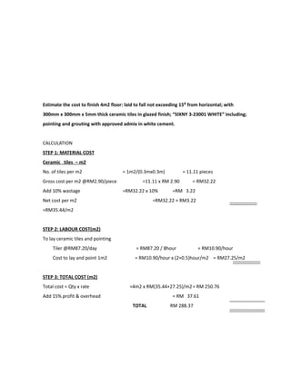 Estimate the cost to finish 4m2 floor: laid to fall not exceeding 15⁰ from horizontal; with
300mm x 300mm x 5mm thick ceramic tiles in glazed finish; “SIXNY 3-23001 WHITE” including;
pointing and grouting with approved admix in white cement.
CALCULATION
STEP 1: MATERIAL COST
Ceramic tiles – m2
No. of tiles per m2 = 1m2/(0.3mx0.3m) = 11.11 pieces
Gross cost per m2 @RM2.90/piece =11.11 x RM 2.90 = RM32.22
Add 10% wastage =RM32.22 x 10% =RM 3.22
Net cost per m2 =RM32.22 + RM3.22
=RM35.44/m2
STEP 2: LABOUR COST(m2)
To lay ceramic tiles and pointing
Tiler @RM87.20/day = RM87.20 / 8hour = RM10.90/hour
Cost to lay and point 1m2 = RM10.90/hour x (2+0.5)hour/m2 = RM27.25/m2
STEP 3: TOTAL COST (m2)
Total cost = Qty x rate =4m2 x RM(35.44+27.25)/m2= RM 250.76
Add 15% profit & overhead = RM 37.61
TOTAL RM 288.37
 