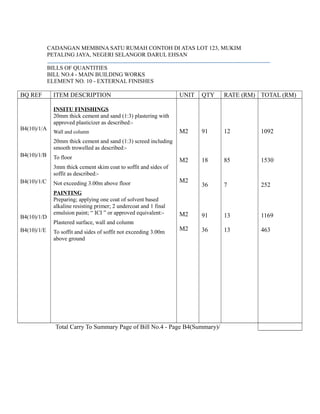 CADANGAN MEMBINA SATU RUMAH CONTOH DI ATAS LOT 123, MUKIM
PETALING JAYA, NEGERI SELANGOR DARUL EHSAN
BILLS OF QUANTITIES
BILL NO.4 - MAIN BUILDING WORKS
ELEMENT NO. 10 - EXTERNAL FINISHES
BQ REF ITEM DESCRIPTION UNIT QTY RATE (RM) TOTAL (RM)
B4(10)/1/A
B4(10)/1/B
B4(10)/1/C
B4(10)/1/D
B4(10)/1/E
INSITU FINISHINGS
20mm thick cement and sand (1:3) plastering with
approved plasticizer as described:-
Wall and column
20mm thick cement and sand (1:3) screed including
smooth trowelled as described:-
To floor
3mm thick cement skim coat to soffit and sides of
soffit as described:-
Not exceeding 3.00m above floor
PAINTING
Preparing; applying one coat of solvent based
alkaline resisting primer; 2 undercoat and 1 final
emulsion paint; “ ICI ” or approved equivalent:-
Plastered surface, wall and column
To soffit and sides of soffit not exceeding 3.00m
above ground
M2
M2
M2
M2
M2
91
18
36
91
36
12
85
7
13
13
1092
1530
252
1169
463
Total Carry To Summary Page of Bill No.4 - Page B4(Summary)/
 