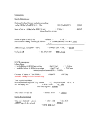 Calculation :
Step 1: Material cost
Ordinary Portland Cement including unloading:
1m3 at 1420kg/m3 at RM 16.96 / 50kg = 1420/50 x RM16.96 = 481.66
Sand at 3m3 at 1600kg/m3 at RM37.81/m3 = 37.81 x 3 = 113.43
Gross Total 595.09 /4m3
Divide by parts of mix (1:3) = 595.09 / 4 = 148.77
Plasticizer 6L/1000kg cement @ RM5/litre = 6/1000x(1420/4)xRM5.00 = 10.65
159.42
Add shrinkage, waste (30% + 10%) = 159.42 x (30% + 10%) = 223.19
Cost per m2 = 223.19 x 0.020 = RM 4.46/m2
STEP 2: Labour cost
Labour Gang:
- 2 skilled labour @ RM85/person/day =RM85/8 x 2 = 21.25/hour
- 1 unskilled labour @ RM63/person/day =RM63/8 x 1 = 7.88/hour
Labour gang hourly rate (RM) = 29.13/hr
Coverage of plaster is 75m2/1000kg =1000/75 =13.33kg
Assumed 1000kg is refers to cement only
Time required by labour:
Delivery and Staking of 13.33 kg cement = [13.33/(20 x 50)]x1 = 0.013 hr
Mix and apply 1m2 = 18 hr / 100m2 =0.180hr
Total time required 0.193 hr
Total labour cost per m2 = 0.193 x 29.13 = 5.62/m2
Step 3: Total cost (m2)
Total cost : Material + Labour = 4.46 + 5.62 = RM10.08
Add 15 % profit & overhead = RM 1.51
TOTAL RM 11.59
 