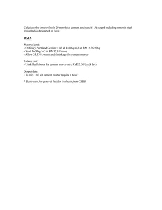 Calculate the cost to finish 20 mm thick cement and sand (1:3) screed including smooth steel
trowelled as described to floor.
DATA
Material cost:
- Ordinary Portland Cement 1m3 at 1420kg/m3 at RM16.96/50kg
- Sand 1600kg/m3 at RM37.81/tonne
- Allow 33.33% waste and shrinkage for cement mortar
Labour cost:
- Unskilled labour for cement mortar mix RM52.50/day(8 hrs)
Output data:
- To mix 1m3 of cement mortar require 1 hour
* Dairy rate for general builder is obtain from CIDB
 