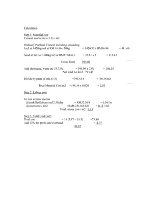 Calculation
Step 1: Material cost
Cement mortar mix (1:3) - m2
Ordinary Portland Cement including unloading:
1m3 at 1420kg/m3 at RM 16.96 / 50kg = 1420/50 x RM16.96 = 481.66
Sand at 3m3 at 1600kg/m3 at RM37.81/m3 = 37.81 x 3 = 113.43
Gross Total 595.09
Add shrinkage, waste etc 33.33% = 595.09 x 33% = 198.34
Net total for 4m3 793.43
Divide by parts of mix (1:3) =793.43/4 =198.36/m3
Total Material Cost/m2 =198.36 x 0.020 = 3.97
Step 2: Labour cost
To mix cement mortar
@unskilled labour rm52.50/day = RM52.50/8 = 6.56/ hr
@cost to mix 1m2 =RM6.25x1x0.020 = 0.13 / m2
Total labour cost / m2 0.13
Step 3: Total Cost (m2)
Total cost = 18 (3.97 + 0.13) =73.80
Add 15% for profit and overhead =11.07
84.87
 