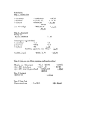 Calculation:
Step 1: Material cost
1 coat primer = 120/5x8.3x1 =199.20
2 undercoat = 120/5x7.2x2 = 345.60
1 final coat =38/1x8.3x1 = 315.40
860.20
Add 5% wastage = 860.2x 0.05 = 43.01
903.21
Step 2: Labour cost
Hourly rate
Painter at RM88/8 =11.00
Time required to paint 100m2
1 coat primer =6.6 =6.6
2 undercoat =5.8x2 =11.6
1 final coat =4.5 = 4.5
Total time required to paint 100m2 = 22.70
Total labour cost =11.00 x 22.70 =249.70
Step 3: Total cost per 100m2 including profit and overhead
Material cost + labour cost =903.21 +249.70 = 1152.91
Allow 10% for tool cost =1152.91 x 0.1 = 115.29
Allow 15% for profit & overhead =115.29x0.15 = 17.29
1285.49
Step 4: Unit cost
1285.49/100 =12.85/m2
Step 5: Total Cost
Qty req x unit rate = 36 x 12.85 = RM 462.60
 