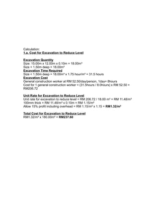Calculation:
1.a. Cost for Excavation to Reduce Level
Excavation Quantity
Size: 15.00m x 12.00m x 0.10m = 18.00m³
Size < 1.50m deep = 18.00m³
Excavation Time Required
Size < 1.50m deep = 18.00m³ x 1.75 hour/m³ = 31.5 hours
Excavation Cost
General construction worker at RM 52.50/day/person, 1day= 8hours
Cost for 1 general construction worker = (31.5hours / 8.0hours) x RM 52.50 =
RM206.72
Unit Rate for Excavation to Reduce Level
Unit rate for excavation to reduce level = RM 206.72 / 18.00 m³ = RM 11.48/m³
100mm thick = RM 11.48/m³ x 0.10m = RM 1.15/m²
Allow 15% profit including overhead = RM 1.15/m² x 1.15 = RM1.32/m²
Total Cost for Excavation to Reduce Level
RM1.32/m² x 180.00m² = RM237.60
 