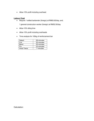 • Allow 15% profit including overhead
Labour Cost
• Require 1 skilled barbender (foreign) at RM83.60/day, and;
1 general construction worker (foreign) at RM52.50/day
• Allow 10% idling time
• Allow 15% profit including overheads
• Time analysis for 100kg of reinforcement bar
Select 28 minutes
Cut 32 minutes
Bend 35 minutes
Fix 23 minutes
Hoist Twice 7 minutes
Calculation:
 