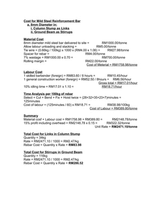 Cost for Mild Steel Reinforcement Bar
a. 8mm Diameter in:
i. Column Stump as Links
ii. Ground Beam as Stirrups
Material Cost
8mm diameter mild steel bar delivered to site = RM1000.00/tonne
Allow labour unloading and stacking = RM5.00/tonne
Tie wire = (0.66kg / 100kg) x 1000 x (RM4.00 x 1.06) = RM27.98/tonne
Spacer for rebar = RM4.00/tonne
7% wastage = RM1000.00 x 0.70 = RM700.00/tonne
Rolling margin = RM22.00/tonne
Cost of Meterial = RM1758.98/tonne
Labour Cost
1 skilled barbender (foreign) = RM83.60 / 8 hours = RM10.45/hour
1 general construction worker (foreign) = RM52.50 / 8hours = RM6.56/hour
Gross total = RM17.01/hour
10% idling time = RM17.01 x 1.10 = RM18.71/hour
Time Analysis per 100kg of rebar
Select + Cut + Bend + Fix + Hoist twice = (28+32+35+23+7)minutes =
125minutes
Cost of labour = (125minutes / 60) x RM18.71 = RM38.98/100kg
Cost of Labour = RM389.80/tonne
Summary
Material cosf + Labour cost = RM1758.98 + RM389.80 = RM2148.78/tonne
15% profit including overhead = RM2148.78 x 0.15 = RM322.32/tonne
Unit Rate = RM2471.10/tonne
Total Cost for Links in Column Stump
Quantity = 34kg
Rate = RM2471.10 / 1000 = RM2.47/kg
Rebar Cost = Quantity x Rate = RM83.98
Total Cost for Stirrups in Ground Beam
Quantity = 116kg
Rate = RM2471.10 / 1000 = RM2.47/kg
Rebar Cost = Quantity x Rate = RM286.52
 