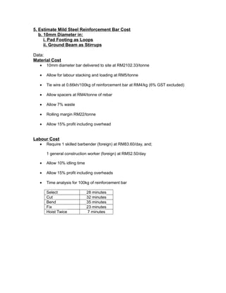 5. Estimate Mild Steel Reinforcement Bar Cost
b. 10mm Diameter in:
i. Pad Footing as Loops
ii. Ground Beam as Stirrups
Data:
Material Cost
• 10mm diameter bar delivered to site at RM2102.33/tonne
• Allow for labour stacking and loading at RM5/tonne
• Tie wire at 0.66kh/100kg of reinforcement bar at RM4/kg (6% GST excluded)
• Allow spacers at RM4/tonne of rebar
• Allow 7% waste
• Rolling margin RM22/tonne
• Allow 15% profit including overhead
Labour Cost
• Require 1 skilled barbender (foreign) at RM83.60/day, and;
1 general construction worker (foreign) at RM52.50/day
• Allow 10% idling time
• Allow 15% profit including overheads
• Time analysis for 100kg of reinforcement bar
Select 28 minutes
Cut 32 minutes
Bend 35 minutes
Fix 23 minutes
Hoist Twice 7 minutes
 