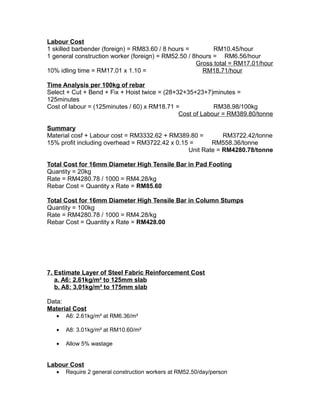 Labour Cost
1 skilled barbender (foreign) = RM83.60 / 8 hours = RM10.45/hour
1 general construction worker (foreign) = RM52.50 / 8hours = RM6.56/hour
Gross total = RM17.01/hour
10% idling time = RM17.01 x 1.10 = RM18.71/hour
Time Analysis per 100kg of rebar
Select + Cut + Bend + Fix + Hoist twice = (28+32+35+23+7)minutes =
125minutes
Cost of labour = (125minutes / 60) x RM18.71 = RM38.98/100kg
Cost of Labour = RM389.80/tonne
Summary
Material cosf + Labour cost = RM3332.62 + RM389.80 = RM3722.42/tonne
15% profit including overhead = RM3722.42 x 0.15 = RM558.36/tonne
Unit Rate = RM4280.78/tonne
Total Cost for 16mm Diameter High Tensile Bar in Pad Footing
Quantity = 20kg
Rate = RM4280.78 / 1000 = RM4.28/kg
Rebar Cost = Quantity x Rate = RM85.60
Total Cost for 16mm Diameter High Tensile Bar in Column Stumps
Quantity = 100kg
Rate = RM4280.78 / 1000 = RM4.28/kg
Rebar Cost = Quantity x Rate = RM428.00
7. Estimate Layer of Steel Fabric Reinforcement Cost
a. A6: 2.61kg/m² to 125mm slab
b. A8: 3.01kg/m² to 175mm slab
Data:
Material Cost
• A6: 2.61kg/m² at RM6.36/m²
• A8: 3.01kg/m² at RM10.60/m²
• Allow 5% wastage
Labour Cost
• Require 2 general construction workers at RM52.50/day/person
 