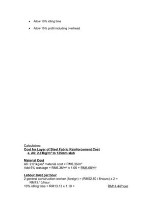 • Allow 10% idling time
• Allow 15% profit including overhead
Calculation:
Cost for Layer of Steel Fabric Reinforcement Cost
a. A6: 2.61kg/m² to 125mm slab
Material Cost
A6: 2.61kg/m² material cost = RM6.36/m²
Add 5% wastage = RM6.36/m² x 1.05 = RM6.68/m²
Labour Cost per hour
2 general construction worker (foreign) = (RM52.50 / 8hours) x 2 =
RM13.13/hour
10% idling time = RM13.13 x 1.10 = RM14.44/hour
 