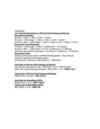 Calculation:
1.b. Cost for Excavation in Pits for Pad Footing and Stump
Excavation Quantity
Pit Size: 1.50m x 1.50m x 1.55m = 3.49m³
Pit Size < 1.50m deep = 1.50m x 1.50m x 1.50m = 3.38m³
Pit Size 1.50m – 3.00m deep = 1.50m x 1.50m x (1.55 - 1.50m) = 0.11m³
Excavation Time Required
Pit Size < 1.50m deep = 3.38m³ x 3.00hour/m³ = 10.14hours
Pit Size 1.50m – 3.00m deep = 0.11m³ x 3.50hour/m³ = 0.39hours
Total time required for excavation = 10.14hours + 0.39hours = 10.53hours
Excavation Cost
General construction worker at RM 52.50/day/person, 1day= 8hours
Cost for 2 general construction worker =
[(10.53hours / 8.0hours) x RM 52.50] x 2 = RM138.21
Unit Rate in Pits for Pad Footing and Stump
Unit rate for excavation in pits = RM138.21 / 4 m³ = RM 34.55/m³
Allow 15% profit including overhead = RM 34.55 x 1.15 = RM39.73/m³
Total Cost in Pits for Pad Footing and Stump
RM39.73/m³ x 4.00m³ = RM 158.92
Unit Rate for Backfilling (30%)
RM39.73/m³ x 0.30 = RM 11.92/m³
Total Cost for Backfilling (30%)
RM 158.92 x 0.30 = RM47.68
 