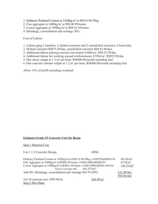 1. Ordinary Portland Cement at 1420kg/m3
at RM16.96/50kg.
2. Fine aggregate at 1600kg/m3
at RM 40.99/tonne.
3. Coarse aggregate at 1400kg/m3
at RM 41.69/tonne.
4. Shrinkage, consolidation and wastage 50%.
Cost of Labour:
1. Labour gang 5 numbers, 3 skilled concretor and 2 semiskilled concretor, 8 hours/day.
2. Skilled concretor RM75.20/day, semiskilled concretor RM 61.80/day.
3. Additional labour placing concrete into beams 0.60hr/m3
, RM 52.50/day.
4. Additional labour for working around reinforcement, 0.55hr/m3
, RM52.50/day.
5. One mixer output at 1.2 m3
per hour, RM400.00/month including fuel.
6. One concrete vibrator output at 1.2 m3
per hour, RM400.00/month including fuel.
Allow 15% of profit including overhead.
Estimate Grade 25 Concrete Cost for Beam
Step 1 Material Cost
Use 1:1:2 Concrete Design (RM)
Ordinary Portland Cement at 1420kg/m3
at RM 16.96/50kg :(1420/50)xRM16.96 481.66/m3
Fine Aggregate at 1600kg/m3
at RM40.99/tonne: (1600/1000)xRM40.99 65.58/m3
Course Aggregate at 1400kg/m3
at RM41.69/tonne: (1400/1000)xRM41.69x2m3
116.73/2m3
Gross Cost per 4m3
663.97/4m3
Add 50% Shrinkage, consolidation and wastage 663.97x50% 331.99/4m3
995.96/4m3
1m3
of concrete mix: (995.96/4) 248.99/m3
Step 2 Mix-Plant
 