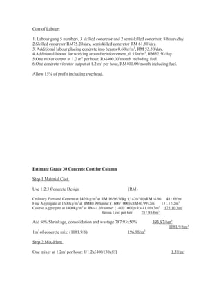 Cost of Labour:
1. Labour gang 5 numbers, 3 skilled concretor and 2 semiskilled concretor, 8 hours/day.
2.Skilled concretor RM75.20/day, semiskilled concretor RM 61.80/day.
3. Additional labour placing concrete into beams 0.60hr/m3
, RM 52.50/day.
4.Additional labour for working around reinforcement, 0.55hr/m3
, RM52.50/day.
5.One mixer output at 1.2 m3
per hour, RM400.00/month including fuel.
6.One concrete vibrator output at 1.2 m3
per hour, RM400.00/month including fuel.
Allow 15% of profit including overhead.
Estimate Grade 30 Concrete Cost for Column
Step 1 Material Cost
Use 1:2:3 Concrete Design (RM)
Ordinary Portland Cement at 1420kg/m3
at RM 16.96/50kg :(1420/50)xRM16.96 481.66/m3
Fine Aggregate at 1600kg/m3
at RM40.99/tonne: (1600/1000)xRM40.99x2m 131.17/2m3
Course Aggregate at 1400kg/m3
at RM41.69/tonne: (1400/1000)xRM41.69x3m3
175.10/3m3
Gross Cost per 6m3
787.93/6m3
Add 50% Shrinkage, consolidation and wastage 787.93x50% 393.97/6m3
1181.9/6m3
1m3
of concrete mix: (1181.9/6) 196.98/m3
Step 2 Mix-Plant
One mixer at 1.2m3
per hour: 1/1.2x[400/(30x8)] 1.39/m3
 