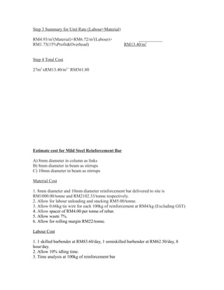 Step 3 Summary for Unit Rate (Labour+Material)
RM4.93/m2
(Material)+RM6.72/m2
(Labour)+ ___________
RM1.75(15%Profit&Overhead) RM13.40/m2
Step 4 Total Cost
27m2
xRM13.40/m2 =
RM361.80
Estimate cost for Mild Steel Reinforcement Bar
A) 8mm diameter in column as links
B) 8mm diameter in beam as stirrups
C) 10mm diameter in beam as stirrups
Material Cost
1. 8mm diameter and 10mm diameter reinforcement bar delivered to site is
RM1000.00/tonne and RM2102.33/tonne respectively.
2. Allow for labour unloading and stacking RM5.00/tonne.
3. Allow 0.66kg tie wire for each 100kg of reinforcement at RM4/kg (Excluding GST)
4. Allow spacer of RM4.00 per tonne of rebar.
5. Allow waste 7%.
6. Allow for rolling margin RM22/tonne.
Labour Cost
1. 1 skilled barbender at RM83.60/day, 1 semiskilled barbender at RM62.50/day, 8
hour/day.
2. Allow 10% idling time.
3. Time analysis at 100kg of reinforcement bar
 