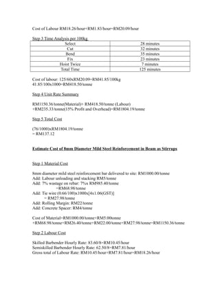 Cost of Labour RM18.26/hour+RM1.83/hour=RM20.09/hour
Step 3 Time Analysis per 100kg
Select 28 minutes
Cut 32 minutes
Bend 35 minutes
Fix 23 minutes
Hoist Twice 7 minutes
Total Time 125 minutes
Cost of labour: 125/60xRM20.09=RM41.85/100kg
41.85/100x1000=RM418.50/tonne
Step 4 Unit Rate Summary
RM1150.36/tonne(Material)+ RM418.50/tonne (Labour)
+RM235.33/tonne(15% Profit and Overhead)=RM1804.19/tonne
Step 5 Total Cost
(76/1000)xRM1804.19/tonne
= RM137.12
Estimate Cost of 8mm Diameter Mild Steel Reinforcement in Beam as Stirrups
Step 1 Material Cost
8mm diameter mild steel reinforcement bar delivered to site: RM1000.00/tonne
Add: Labour unloading and stacking RM5/tonne
Add: 7% wastage on rebar: 7%x RM985.40/tonne
=RM68.98/tonne
Add: Tie wire (0.66/100)x1000x[4x1.06(GST)]
= RM27.98/tonne
Add: Rolling Margin: RM22/tonne
Add: Concrete Spacer: RM4/tonne
Cost of Material=RM1000.00/tonne+RM5.00tonne
+RM68.98/tonne+RM26.40/tonne+RM22.00/tonne+RM27.98/tonne=RM1150.36/tonne
Step 2 Labour Cost
Skilled Barbender Hourly Rate: 83.60/8=RM10.45/hour
Semiskilled Barbender Hourly Rate: 62.50/8=RM7.81/hour
Gross total of Labour Rate: RM10.45/hour+RM7.81/hour=RM18.26/hour
 