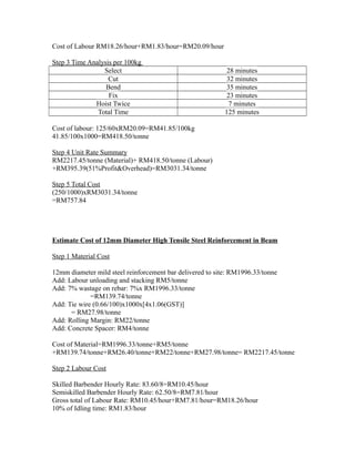 Cost of Labour RM18.26/hour+RM1.83/hour=RM20.09/hour
Step 3 Time Analysis per 100kg
Select 28 minutes
Cut 32 minutes
Bend 35 minutes
Fix 23 minutes
Hoist Twice 7 minutes
Total Time 125 minutes
Cost of labour: 125/60xRM20.09=RM41.85/100kg
41.85/100x1000=RM418.50/tonne
Step 4 Unit Rate Summary
RM2217.45/tonne (Material)+ RM418.50/tonne (Labour)
+RM395.39(51%Profit&Overhead)=RM3031.34/tonne
Step 5 Total Cost
(250/1000)xRM3031.34/tonne
=RM757.84
Estimate Cost of 12mm Diameter High Tensile Steel Reinforcement in Beam
Step 1 Material Cost
12mm diameter mild steel reinforcement bar delivered to site: RM1996.33/tonne
Add: Labour unloading and stacking RM5/tonne
Add: 7% wastage on rebar: 7%x RM1996.33/tonne
=RM139.74/tonne
Add: Tie wire (0.66/100)x1000x[4x1.06(GST)]
= RM27.98/tonne
Add: Rolling Margin: RM22/tonne
Add: Concrete Spacer: RM4/tonne
Cost of Material=RM1996.33/tonne+RM5/tonne
+RM139.74/tonne+RM26.40/tonne+RM22/tonne+RM27.98/tonne= RM2217.45/tonne
Step 2 Labour Cost
Skilled Barbender Hourly Rate: 83.60/8=RM10.45/hour
Semiskilled Barbender Hourly Rate: 62.50/8=RM7.81/hour
Gross total of Labour Rate: RM10.45/hour+RM7.81/hour=RM18.26/hour
10% of Idling time: RM1.83/hour
 