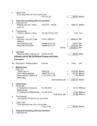 c Labour cost
Time required to set 1m3 x hourly rate
=18 x 41.36 = 744.48 RM/m3
3 Total Cost including profit and overhead
a Total cost /m3
Material cost /m3 + labour
cost /m3
=4163.75 + 744.48 = 4908.23 RM/m3
b Total quantity
125mm x 250mm x 161m =(0.125 x 0.25 x 161) = 5.03 m3
c Total cost
total cost = qty (m3) x rate
(RM/m3)
=5.03 x 4908.23 = 24688.40 RM
add small tools cost =24688.40 x 0.03 = 740.65 RM
add profit & overhead =24688.40 x 0.15 = 3703.26 RM
TOTAL = 29132.31 RM
4 Unit Cost
Total cost (RM) / total qty (m) =29132.31/161 = 180.94 RM/m
Estimate cost for B4 (3)/1/B Roof Trusses and Frame
Calculation:
No Description / Subdescription Formula = Total Unit
1 Material Cost
Cost / m3
Timber per m3 =RM3778 = 3778.00 RM/m3
10% Cutting wastage =RM3778 X 0.10 = 377.80 RM/m3
Allow nails at 1.5kg/m3 at
RM5.00/kg
=1.5 x 5.00 x 1.06 = 7.95 RM/m3
Total material cost = 4163.75 RM/m3
2 Labour Cost
a Hourly rate
2 x Carpenter (Joinery) at
RM96.50/day
=2 x 96.50 /8 = 24.13 RM/hour
2 x Labourer at RM68.90/day =2 x 68.90 /8 = 17.23 RM/hour
Total hourly rate = 41.36 RM/hour
b Time required
1m3 requires 18 hours to cut, set and fix
c Labour cost
Time required to set 1m3 x hourly rate
=18 x 41.36 = 744.48 RM/m3
3 Total Cost including profit and overhead
a Total cost /m3
 