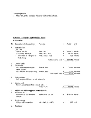 Tendering Factor
- Allow 15% of the total cost incurs for profit and overhead.
Estimate cost for B4 (3)/1/D Fascia Board
Calculation:
No Description / Subdescription Formula = Total Unit
1 Material Cost
Cost / m3
Timber per m3 =RM3143 = 3143.00 RM/m3
5% Cutting wastage =RM3143 x 0.05 = 157.15 RM/m3
- Allow nails at 1.5kg/m3 at
RM5.00/kg
=1.5 x 5.00 x 1.06 = 7.95 RM/m3
Total material cost = 3308.10 RM/m3
2 Labour Cost
a Hourly rate
2 x Carpenter (Joinery) at
RM96.50/day
=2 x 96.50 /8 = 24.13 RM/hour
2 x Labourer at RM68.90/day =2 x 68.90 /8 = 17.23 RM/hour
Total hourly rate = 41.36 RM/hour
b Time required
1m3 requires 18 hours to cut, set and fix
c Labour cost
Time required to set 1m3 x hourly rate
=18 x 41.36 = 744.48 RM/m3
3 Total Cost including profit and overhead
a Total cost /m3
Material cost /m3 + labour
cost /m3
=3308.10 + 744.48 = 4052.58 RM/m3
b Total quantity
150mm x 25mm x 46m =(0.15 x 0.025 x 46) = 0.17 m3
c Total cost
 