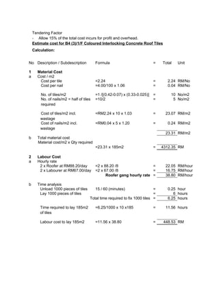 Tendering Factor
- Allow 15% of the total cost incurs for profit and overhead.
Estimate cost for B4 (3)/1/F Coloured Interlocking Concrete Roof Tiles
Calculation:
No Description / Subdescription Formula = Total Unit
1 Material Cost
a Cost / m2
Cost per tile =2.24 = 2.24 RM/No
Cost per nail =4.00/100 x 1.06 = 0.04 RM/No
No. of tiles/m2 =1 /[(0.42-0.07) x (0.33-0.025)] = 10 No/m2
No. of nails/m2 = half of tiles
required
=10/2 = 5 No/m2
Cost of tiles/m2 incl.
wastage
=RM2.24 x 10 x 1.03 = 23.07 RM/m2
Cost of nails/m2 incl.
wastage
=RM0.04 x 5 x 1.20 = 0.24 RM/m2
23.31 RM/m2
b Total material cost
Material cost/m2 x Qty required
=23.31 x 185m2 = 4312.35 RM
2 Labour Cost
a Hourly rate
2 x Roofer at RM88.20/day =2 x 88.20 /8 = 22.05 RM/hour
2 x Labourer at RM67.00/day =2 x 67.00 /8 = 16.75 RM/hour
Roofer gang hourly rate = 38.80 RM/hour
b Time analysis
Unload 1000 pieces of tiles 15 / 60 (minutes) = 0.25 hour
Lay 1000 pieces of tiles = 6 hours
Total time required to fix 1000 tiles = 6.25 hours
Time required to lay 185m2
of tiles
=6.25/1000 x 10 x185 = 11.56 hours
Labour cost to lay 185m2 =11.56 x 38.80 = 448.53 RM
 