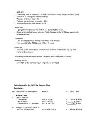 GST (6%)
- Fine mining sand at 1600kg/m3 at RM40.99/tonne including delivery and GST (6%)
- Allow 10% of cutting and mitering wastage
- Wastage for broken tiles = 3%
- Wastage and shrinkage for mortar = 40%
- Assumed 19mm thick for cement mortar
Labour Data
- 1 gang of roofer consists of 2 roofers and 2 unskilled labourers.
- Roofer and unskilled labour rates are RM88.20/day and RM 67.00/day respectively.
(8 hours per day)
Output Data
- Time required to unload 1000 pieces of tiles = 15 minutes
- Time required to lay 1000 pieces of tiles = 6 hours
Tools Cost
- Allow 3% of the material cost for small tools (material cost includes hip cap tiles,
mortar and wastages).
*Scaffolding - unnecessary (2.5m high can easily reach using stool or ladder)
Tendering Factor
- Allow 15% of the total cost incurs for profit and overhead.
Estimate cost for B4 (3)/1/I Hip Capping Tiles
Calculation:
No Description / Subdescription Formula = Total Unit
1 Material Cost
a Cost of tiles / m
Cost per tile =12.74 x 1.06 = 13.50 RM/No
No. of tiles/m =1/(0.33-0.07) = 4 No/m
Cost of tiles/m incl. wastage =13.50 x 4 x 1.03 = 55.62 RM/m
b Cement mortar mix (1:3) per m
OPC at 1420kg/m3 at =(1420/50) x 16.96 = 491.66 RM/m3
 