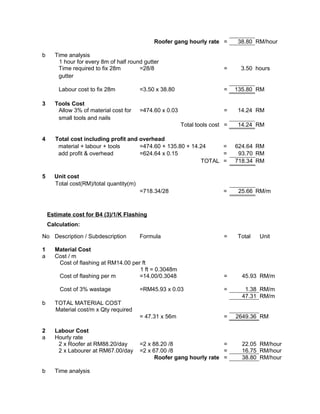 Roofer gang hourly rate = 38.80 RM/hour
b Time analysis
1 hour for every 8m of half round gutter
Time required to fix 28m
gutter
=28/8 = 3.50 hours
Labour cost to fix 28m =3.50 x 38.80 = 135.80 RM
3 Tools Cost
Allow 3% of material cost for
small tools and nails
=474.60 x 0.03 = 14.24 RM
Total tools cost = 14.24 RM
4 Total cost including profit and overhead
material + labour + tools =474.60 + 135.80 + 14.24 = 624.64 RM
add profit & overhead =624.64 x 0.15 = 93.70 RM
TOTAL = 718.34 RM
5 Unit cost
Total cost(RM)/total quantity(m)
=718.34/28 = 25.66 RM/m
Estimate cost for B4 (3)/1/K Flashing
Calculation:
No Description / Subdescription Formula = Total Unit
1 Material Cost
a Cost / m
Cost of flashing at RM14.00 per ft
1 ft = 0.3048m
Cost of flashing per m =14.00/0.3048 = 45.93 RM/m
Cost of 3% wastage =RM45.93 x 0.03 = 1.38 RM/m
47.31 RM/m
b TOTAL MATERIAL COST
Material cost/m x Qty required
= 47.31 x 56m = 2649.36 RM
2 Labour Cost
a Hourly rate
2 x Roofer at RM88.20/day =2 x 88.20 /8 = 22.05 RM/hour
2 x Labourer at RM67.00/day =2 x 67.00 /8 = 16.75 RM/hour
Roofer gang hourly rate = 38.80 RM/hour
b Time analysis
 