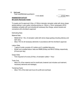 5 Unit cost
Total cost(RM)/total quantity(m)
=1101.06/40 = 27.53 RM/m
RAINWATER OUTLET
B4 (3)/2/C Rainwater Outlet
To supply and fix approved 4 Nos. of 150mm diameter rainwater outlet with dome shape
grating setting in upvc gutter including jointing on 159mm x 75mm rectangular UPVC
outletpipe complete with and including all necessary floor flange, solvent socket and
connectors all to Architect’s approval.
Estimating Data:
Material Data
- RM39.50 for 1 No. of rainwater outlet with dome shape grating including delivery and
GST (6%).
- Allow 10% for all necessary elements in accordance with the Architect’s approval.
Labour Data
- 1 gang of roofer consists of 2 roofers and 2 unskilled labourers.
- Roofer and unskilled labour rates are RM88.20/day and RM 67.00/day respectively.
(8 hours per day)
Output Data
- Time required to fix every 20 Nos. of rainwater outlets = 1hour
Tools Cost
- Allow 3% of the material cost for small tools (material cost includes such element,
necessary elements and wastage).
Tendering Factor
- Allow 15% of the total cost incurs for profit and overhead.
 