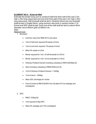 ELEMENT NO.4 – External Wall
Estimate the tender lump sum to construct half brick thick wall of the size 2.3m
high x 24m long (assumed) and one brick thick wall of the size 2.3m high x 20m
long (assumed). Half brickwall shall be laid in Stretcher Bond and one brickwall
shall be laid in English Bond, using common clay brick in cement mortar (1:3).
Exmet and DPC shall be laid. Each end of the wall shall be tied to column 6mm
diameter rod at 450mm girth at 400mm ctc.
Data:
Material Cost:
1. Brickwork
• Common clay brick RM0.42*(1) per piece
• 1m2 of half brick required 59 pieces of brick
• 1m2 of one brick required 118 pieces of brick
• Allow 5% waste on brick
• Mortar required for 1m2 of half brickwall is 0.07m3
• Mortar required for 1m2 of one brickwall is 0.15m3
• Ordinary Portland Cement including unloading is RM16.96/50kg*(2)
• Sand including unloading is RM40.99/tonne*(3)
• 1m3 of Ordinary Portland Cement = 1420kg
• 1m3 of sand = 1600kg
• Allow 30% shrinkage for mortar
• Cost of exmet at RM10.60/20m*(4) roll (allow 5% for wastage and
overlapped)
2. DPC
• RM37.10/5kg*(5)
• 1m2 required 0.5kg DPC
• Allow 5% wastage and 15% overlapped
 