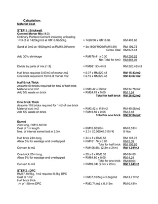 Calculation:
Material Cost
STEP 1 : Brickwall
Cement Mortar Mix (1:3)
Ordinary Portland Cement including unloading
1m3 of at 1420kg/m3 at RM16.96/50kg = 1420/50 x RM16.96 RM 481.66
Sand at 3m3 at 1600kg/m3 at RM40.99/tonne = 3x(1600/1000xRM40.99) RM 196.75
Gross Total RM 678.41
Add 30% shrinkage = RM678.41 x 0.30 RM 203.52
Net Total for 4m3 RM 881.93
Divide by parts of mix (1:3) = RM881.93 /4m3 RM 220.48/m3
Half brick required 0.07m3 of mortar /m2 = 0.07 x RM220.48 RM 15.43/m2
One brick required 0.15m3 of mortar /m2 = 0.15 x RM220.48 RM 33.07/m2
Half Brick Thick
Assume 59 bricks required for 1m2 of half brick
Material cost /m2 = RM0.42 x 59/m2 RM 24.78/m2
Add 5% waste on brick = RM24.78 x 0.05 RM 1.24
Total for half brick RM 26.02/m2
One Brick Thick
Assume 118 bricks required for 1m2 of one brick
Material cost /m2 = RM0.42 x 118/m2 RM 49.56/m2
Add 5% waste on brick = RM49.56 x 0.05 RM 2.48
Total for one brick RM 52.04/m2
Exmet
20m long, RM10.60/roll
Cost of 1m length = RM10.60/20m RM 0.53/m
Nos. of interval exmet laid in 2.3m = 2.3 / [(0.065+0.010)*4] 8 Nos
Half brick 24m long = 24 x 8 x RM0.53 RM 101.76
Allow 5% for wastage and overlapped = RM101.76 x 0.05 RM 5.09
Total for half brick RM 106.85
Convert to m2 = RM106.85 / (2.3m x 24m) RM 1.94/m2
One brick 20m long = 20 x 8 x RM0.53 RM 84.80
Allow 5% for wastage and overlapped = RM84.80 x 0.05 RM 4.24
Total for one brick RM 89.04
Convert to m2 = RM89.04/ (2.3m x 20m) RM 1.94/m2
STEP 2 : DPC
RM37.10/5kg, 1m2 required 0.5kg DPC
Cost of 1m2 = RM37.10/5kg x 0.5kg/m2 RM 3.71/m2
Half brick thick
1m of 115mm DPC = RM3.71/m2 x 0.115m RM 0.43/m
 