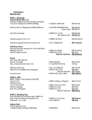Calculation:
Material Cost
STEP 1 : Brickwall
Cement Mortar Mix (1:3)
Ordinary Portland Cement including unloading
1m3 of at 1420kg/m3 at RM16.96/50kg = 1420/50 x RM16.96 RM 481.66
Sand at 3m3 at 1600kg/m3 at RM40.99/tonne = 3x(1600/1000xRM40.99) RM 196.75
Gross Total RM 678.41
Add 30% shrinkage = RM678.41 x 0.30 RM 203.52
Net Total for 4m3 RM 881.93
Divide by parts of mix (1:3) = RM881.93 /4m3 RM 220.48/m3
Half brick required 0.07m3 of mortar /m2 = 0.07 x RM220.48 RM 15.43/m2
Half Brick Thick
Assume 59 bricks required for 1m2 of half brick
Material cost /m2 = RM0.42 x 59/m2 RM 24.78/m2
Add 5% waste on brick = RM24.78 x 0.05 RM 1.24
Total for half brick RM 26.02/m2
Exmet
20m long, RM10.60/roll
Cost of 1m length = RM10.60/20m RM 0.53/m
Nos. of interval exmet laid in 3m = 3 / [(0.065+0.010)*4] 10 Nos
Half brick 26m long = 26 x 10 x RM0.53 RM 137.80
Allow 5% for wastage and overlapped = RM137.80 x 0.05 RM 6.89
Total for half brick RM 144.69
Convert to m2 = RM144.69 / (3m x 26m) RM 1.86/m2
STEP 2 : DPC
RM37.10/5kg, 1m2 required 0.5kg DPC
Cost of 1m2 = RM37.10/5kg x 0.5kg/m2 RM 3.71/m2
Half brick thick
1m of 115mm DPC = RM3.71/m2 x 0.115m RM 0.43/m
Add 5% wastage = RM0.43 x 0.05 RM 0.02
Add 15% overlapped = RM0.43 x 0.15 RM 0.06
Total for half brick RM 0.51/m
STEP 3 : Bonding Ties
6mm diameter rod at 450mm girth, RM9/11m
Cost of each bonding tie required 0.3m = RM9/11m x 0.3m/no. RM 0.25/no.
Total cost = no. x rate = 36 x RM0.25 RM 9.00
Labour Cost
Cost of gang per hour
1 skilled foreign bricklayer RM78/day = RM78/8hrs RM 9.75/hr
 