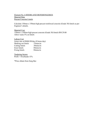 Element No. 6 DOORS AND IRONMONGERIES
Material Data
Precast Concrete Lintels
Calculate 150mm x 150mm high precast reinforced concrete (Grade 30) lintels as per
Engineer’s details.
Material Cost
150mm x 150mm high precast concrete (Grade 30) lintels RM 29.00
Allow waste 5% on lintels
Labour Cost
Joiner rate at RM68.90/day (8 hours day)
Marking out lintels 15mins/m
Cutting lintels 30mins/m
Erect lintels 30mins/m
Fixing lintels 30mins/m
Tendering factors
Profit + Overheads 15%
*Price obtain from Seng Bee
 