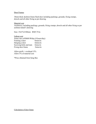 Door Frames
38mm thick skeleton frame flush door including packings, grounds, fixing cramps,
dowels and all other fixing as per drawing.
Material cost
Architrave; including packings, grounds, fixing cramps, dowels and all other fixing as per
architect detail’s drawing
Size: 19x57x2100mm RM5.75/m
Labour cost
Joiner rate at RM68.90/day (8 hours/day)
Framing a door 6mins/m
Hanging a door 6mins/m
Screwing bolts and nuts 3mins/m
Fixing door frame 3mins/m
Allow profit + overhead 15%
Allow 5% of material cost
*Price obtained from Seng Bee
Calculation of door frame
 