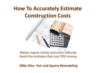 How To Accurately Estimate Construction Costs Obtain repeat clients and more referrals.  Avoid the mistakes that cost YOU money. Mike Otto –Fair and Square Remodeling 
