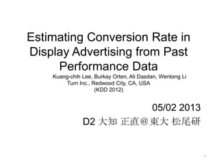 Estimating Conversion Rate in
Display Advertising from Past
Performance Data
Kuang-chih Lee, Burkay Orten, Ali Dasdan, Wentong Li
Turn Inc., Redwood City, CA, USA
(KDD 2012)
05/02 2013
D2 大知 正直＠東大 松尾研
1
 