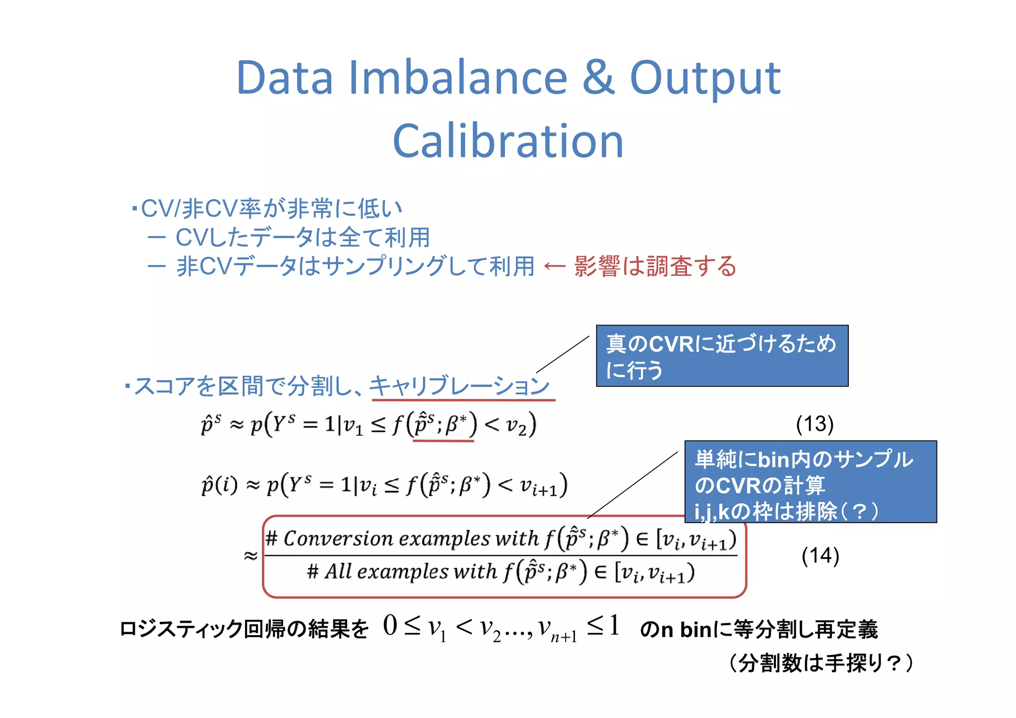Data Imbalance & Output
Calibration
・CV/非CV率が非常に低い
　－ CVしたデータは全て利用
　－ 非CVデータはサンプリングして利用 ← 影響は調査する
・スコアを区間で分割し、キャリブレーション
(13)
(14)
1...,0 121 ≤<≤ +nvvvロジスティック回帰の結果をロジスティック回帰の結果をロジスティック回帰の結果をロジスティック回帰の結果を ののののn binに等分割し再定義に等分割し再定義に等分割し再定義に等分割し再定義
真の真の真の真のCVRに近づけるために近づけるために近づけるために近づけるため
に行うに行うに行うに行う
単純に単純に単純に単純にbin内のサンプル内のサンプル内のサンプル内のサンプル
ののののCVRの計算の計算の計算の計算
i,j,kの枠は排除（？）の枠は排除（？）の枠は排除（？）の枠は排除（？）
（分割数は手探り？）（分割数は手探り？）（分割数は手探り？）（分割数は手探り？）
 