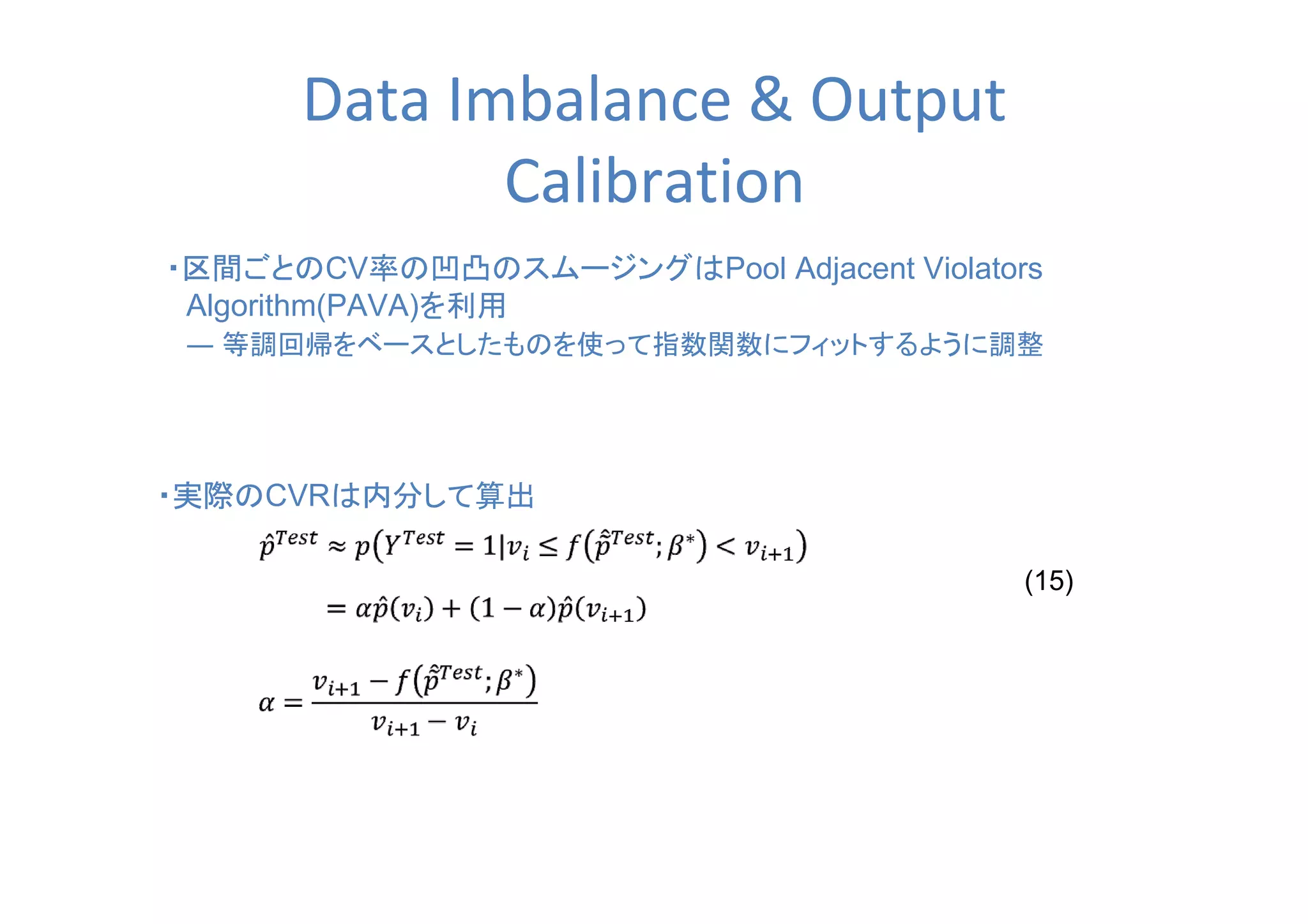 Data Imbalance & Output
Calibration
・区間ごとのCV率の凹凸のスムージングはPool Adjacent Violators
　Algorithm(PAVA)を利用
　― 等調回帰をベースとしたものを使って指数関数にフィットするように調整
・実際のCVRは内分して算出
(15)
 
