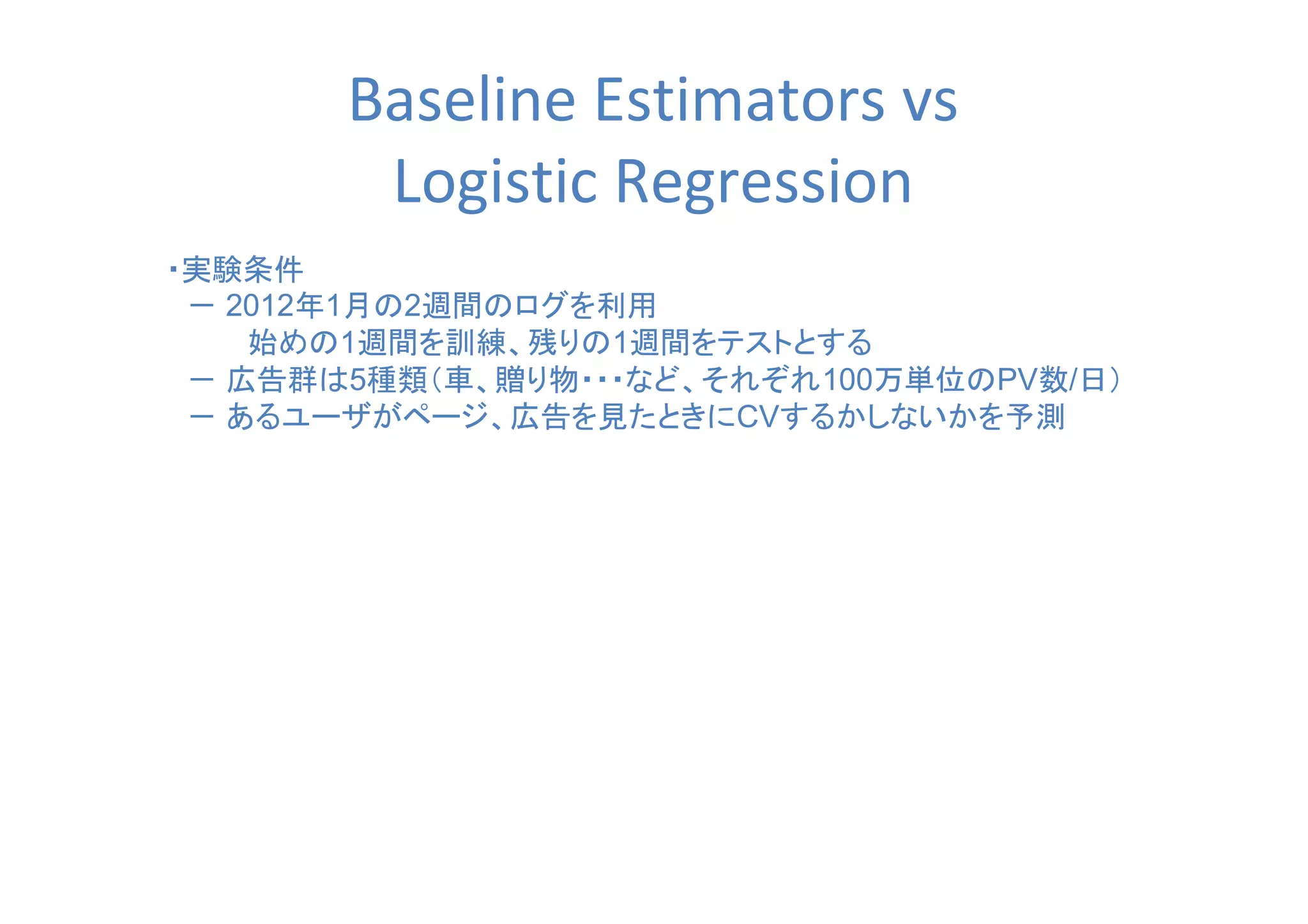 Baseline Estimators vs
Logistic Regression
・実験条件
　－ 2012年1月の2週間のログを利用
　　　　始めの1週間を訓練、残りの1週間をテストとする
　－ 広告群は5種類（車、贈り物・・・など、それぞれ100万単位のPV数/日）
　－ あるユーザがページ、広告を見たときにCVするかしないかを予測
 