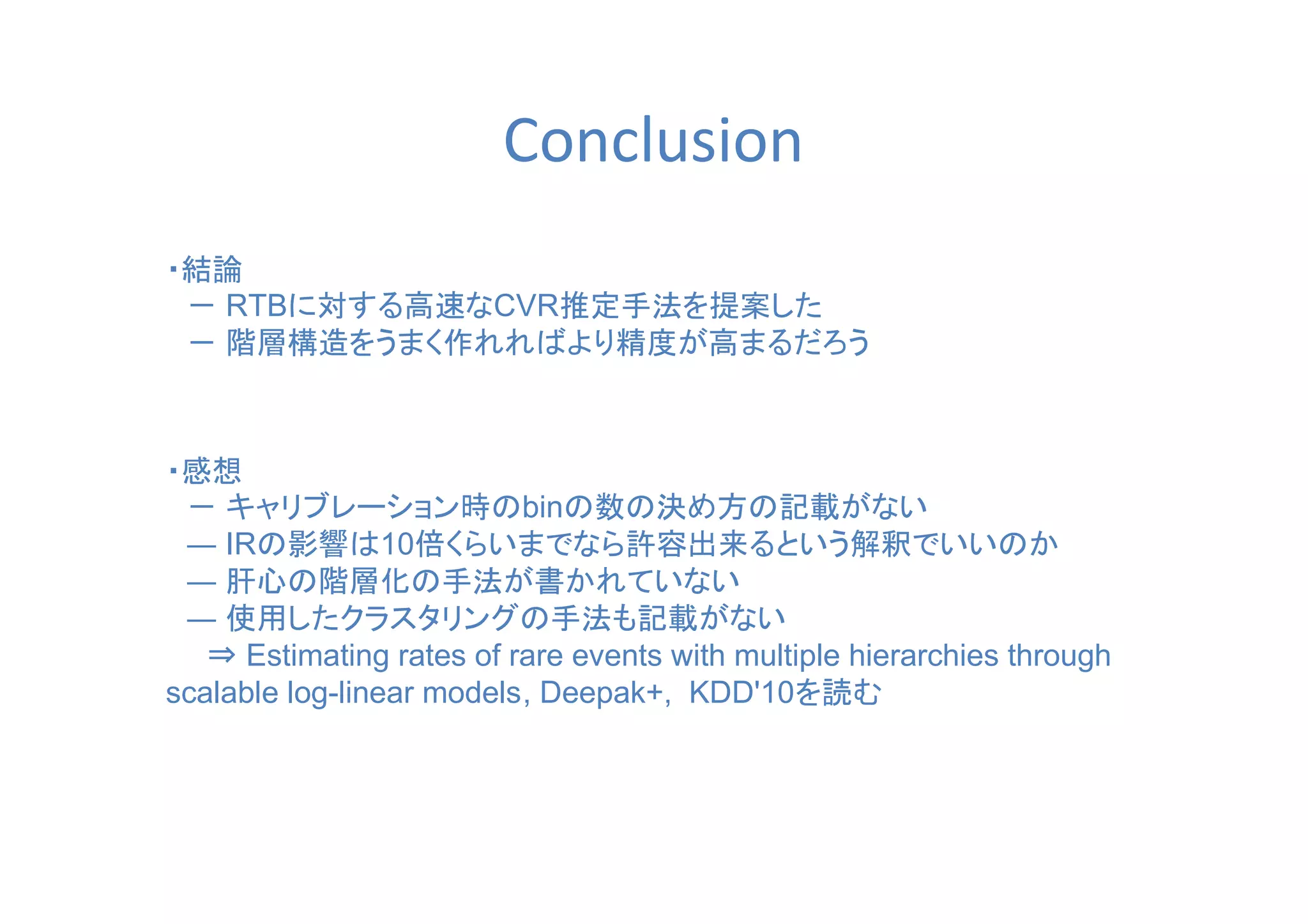 Conclusion
・結論
　－ RTBに対する高速なCVR推定手法を提案した
　－ 階層構造をうまく作れればより精度が高まるだろう　
・感想
　－ キャリブレーション時のbinの数の決め方の記載がない
　― IRの影響は10倍くらいまでなら許容出来るという解釈でいいのか
　― 肝心の階層化の手法が書かれていない
　― 使用したクラスタリングの手法も記載がない
　　⇒ Estimating rates of rare events with multiple hierarchies through
scalable log-linear models, Deepak+, KDD'10を読む
 