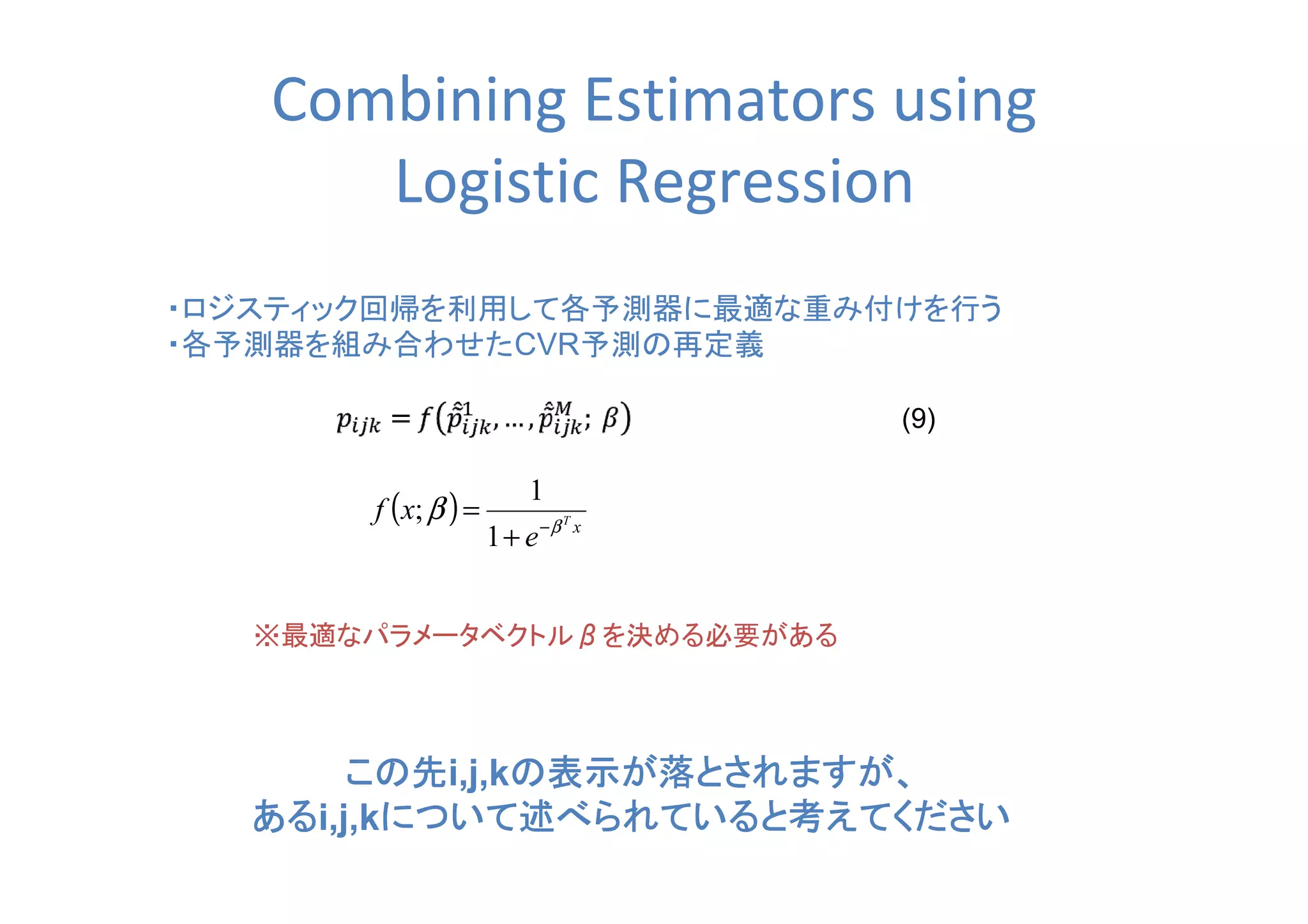 Combining Estimators using
Logistic Regression
・ロジスティック回帰を利用して各予測器に最適な重み付けを行う
・各予測器を組み合わせたCVR予測の再定義
※最適なパラメータベクトルββββを決める必要がある
(9)
( ) xT
e
xf β
β −
+
=
1
1
;
この先この先この先この先i,j,kの表示が落とされますが、の表示が落とされますが、の表示が落とされますが、の表示が落とされますが、
あるあるあるあるi,j,kについて述べられていると考えてくださいについて述べられていると考えてくださいについて述べられていると考えてくださいについて述べられていると考えてください
 