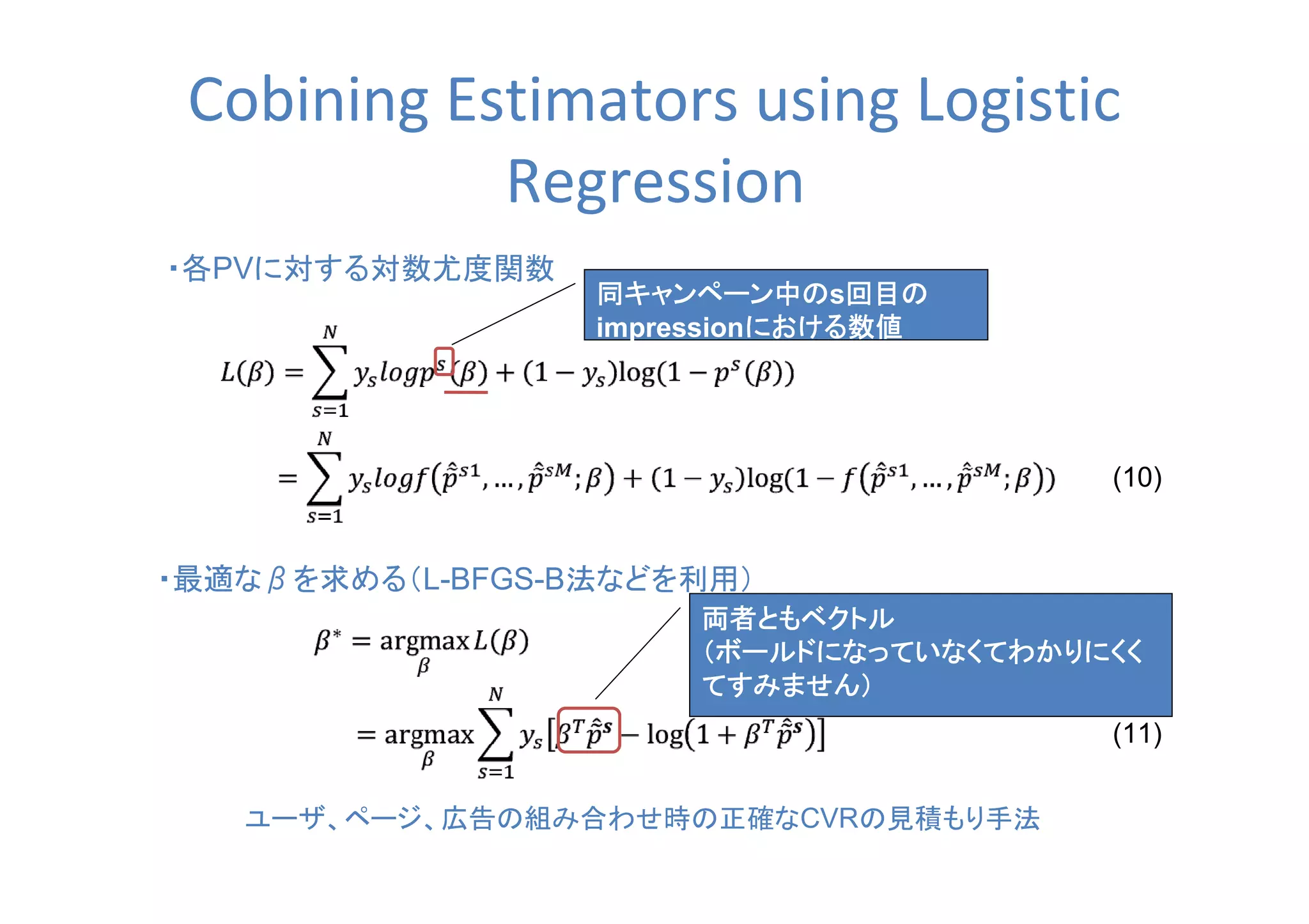 Cobining Estimators using Logistic
Regression
・各PVに対する対数尤度関数
ユーザ、ページ、広告の組み合わせ時の正確なCVRの見積もり手法
(10)
・最適なβを求める（L-BFGS-B法などを利用）
(11)
同キャンペーン中の同キャンペーン中の同キャンペーン中の同キャンペーン中のs回目の回目の回目の回目の
impressionにおける数値における数値における数値における数値
両者ともベクトル両者ともベクトル両者ともベクトル両者ともベクトル
（ボールドになっていなくてわかりにくく（ボールドになっていなくてわかりにくく（ボールドになっていなくてわかりにくく（ボールドになっていなくてわかりにくく
てすみません）てすみません）てすみません）てすみません）
 